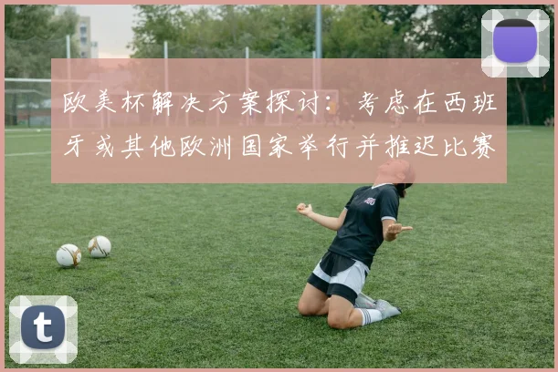 欧美杯解决方案探讨：考虑在西班牙或其他欧洲国家举行并推迟比赛的可行性