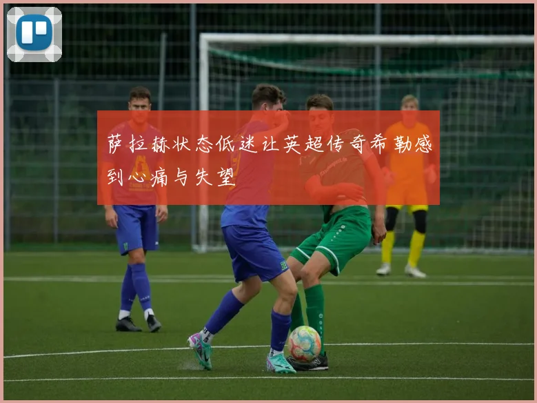 萨拉赫状态低迷让英超传奇希勒感到心痛与失望