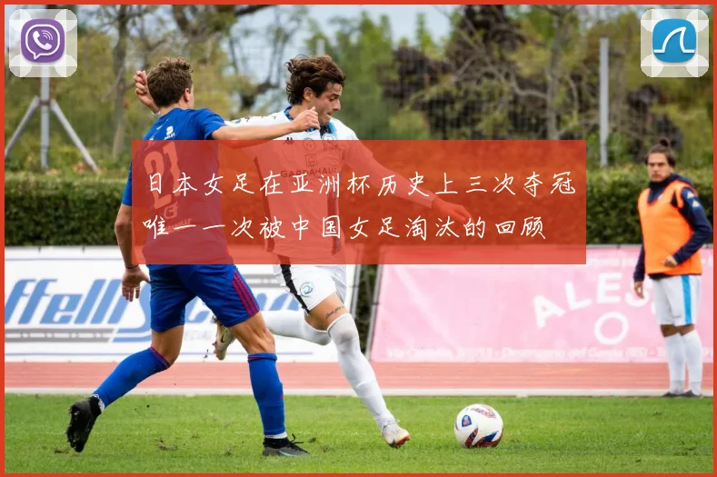 日本女足在亚洲杯历史上三次夺冠唯一一次被中国女足淘汰的回顾