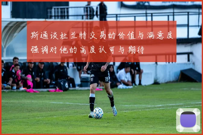 斯通谈杜兰特交易的价值与满意度强调对他的高度认可与期待