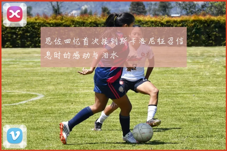 恩佐回忆首次接到斯卡洛尼征召信息时的感动与泪水