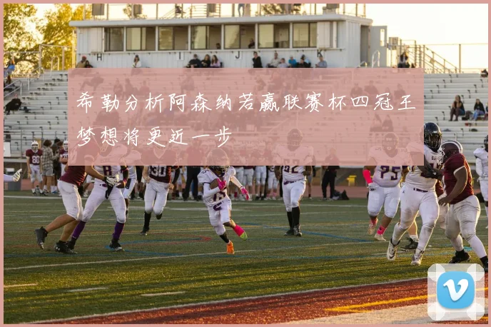 希勒分析阿森纳若赢联赛杯四冠王梦想将更近一步
