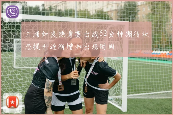 三浦知良热身赛出战52分钟期待状态提升逐渐增加出场时间