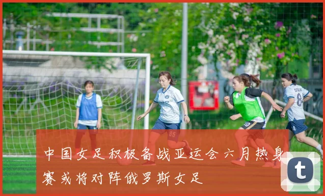 中国女足积极备战亚运会六月热身赛或将对阵俄罗斯女足
