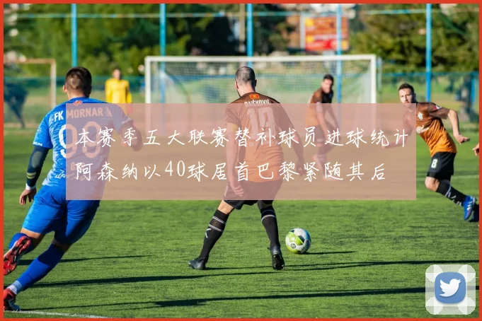 本赛季五大联赛替补球员进球统计阿森纳以40球居首巴黎紧随其后