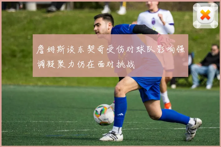 詹姆斯谈东契奇受伤对球队影响强调凝聚力仍在面对挑战
