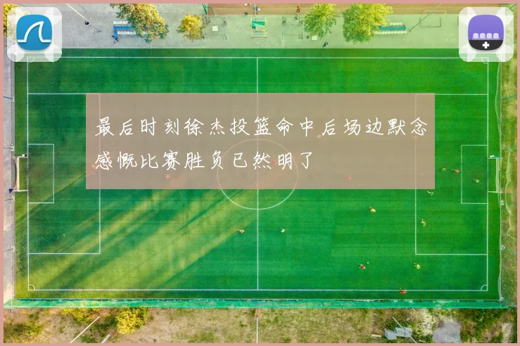 最后时刻徐杰投篮命中后场边默念感慨比赛胜负已然明了